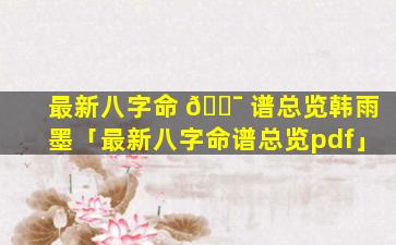 最新八字命 🐯 谱总览韩雨墨「最新八字命谱总览pdf」